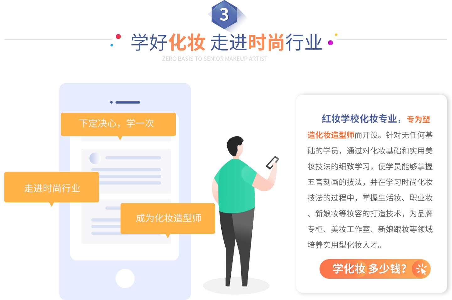 学好化妆 走进时尚行业   红妆学校化妆专业，专为塑造化妆造型师而开设。针对无任何基础的学员，通过对化妆基础和实用美妆技法的细致学习，使学员能够掌握五官刻画的技法，并在学习时尚化妆技法的过程中，掌握生活妆、职业妆、新娘妆等妆容的打造技术，为品牌专柜、美妆工作室、新娘跟妆等领域培养实用型化妆人才。   下定决心，学一次  走进时尚行业  成为专业造型师